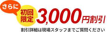 さらに初回限定3,000円割引　割引詳細は現場スタッフまでご質問ください
